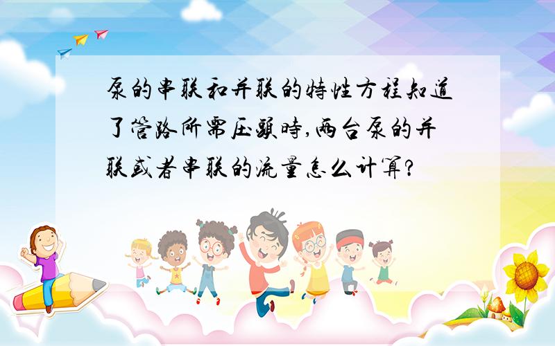 泵的串联和并联的特性方程知道了管路所需压头时,两台泵的并联或者串联的流量怎么计算?