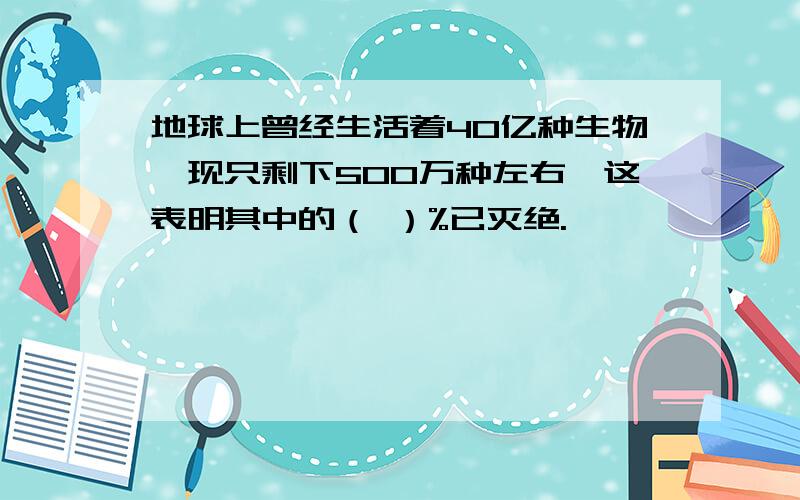 地球上曾经生活着40亿种生物,现只剩下500万种左右,这表明其中的（ ）%已灭绝.