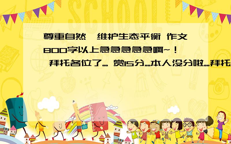 尊重自然,维护生态平衡 作文800字以上急急急急急啊~！ 拜托各位了。。 赏15分。。本人没分啦。。拜托了。。