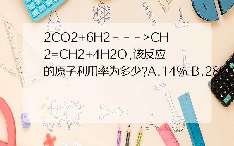 2CO2+6H2--->CH2=CH2+4H2O,该反应的原子利用率为多少?A.14% B.28% C.42% D.72%(具体过程)