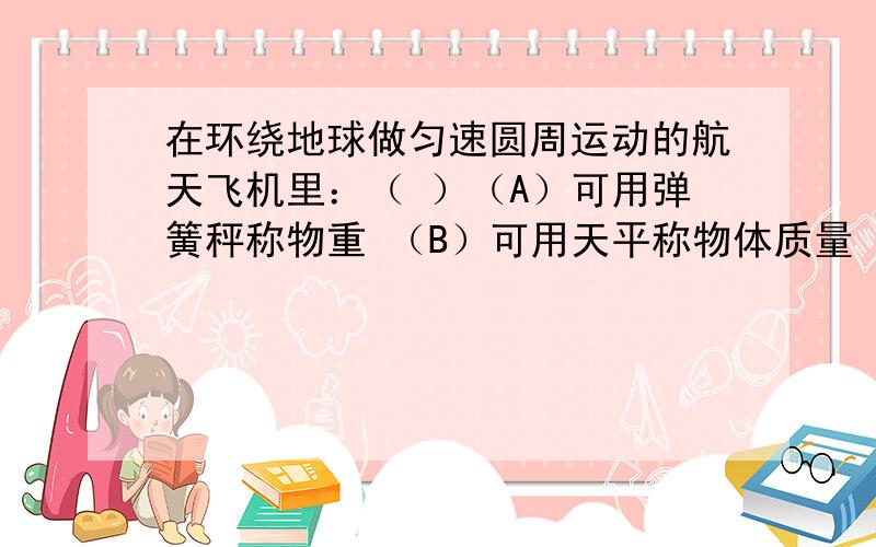 在环绕地球做匀速圆周运动的航天飞机里：（ ）（A）可用弹簧秤称物重 （B）可用天平称物体质量（C）可用托利拆利管测舱内气压 （D）可用测力计测力