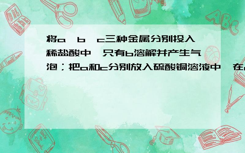 将a、b、c三种金属分别投入稀盐酸中,只有b溶解并产生气泡；把a和c分别放入硫酸铜溶液中,在a表面有铜析出,c没有变化．则a、b、c的金属活动性顺序是（　　）A、c＞b＞a B、b＞a＞c C、a＞c＞b