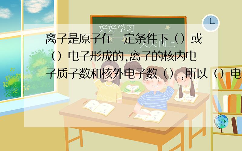 离子是原子在一定条件下（）或（）电子形成的,离子的核内电子质子数和核外电子数（）,所以（）电