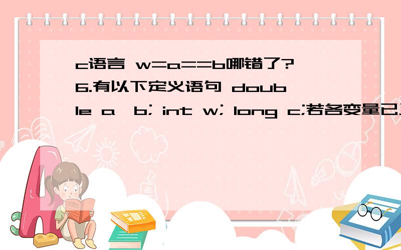 c语言 w=a==b哪错了?6.有以下定义语句 double a,b; int w; long c;若各变量已正确赋值,则下列选项中正确的表达式是(c ).A) a=a+b=b++ B) w%(int)a+b) C)(c+w)%(int)a D) w=a==b;10.执行语句for(i=1;i++