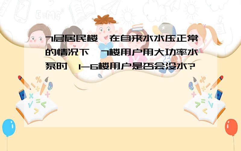 7层居民楼,在自来水水压正常的情况下,7楼用户用大功率水泵时,1-6楼用户是否会没水?