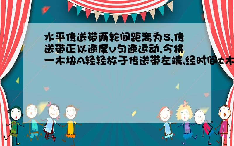 水平传送带两轮间距离为S,传送带正以速度v匀速运动,今将一木块A轻轻放于传送带左端,经时间t木块运动到传送带的右端,求木块与传送带之间的摩擦因数别忘分类讨论!