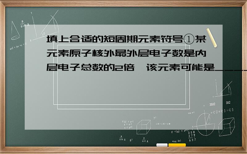 填上合适的短周期元素符号①某元素原子核外最外层电子数是内层电子总数的2倍,该元素可能是_________②某元素原子核外最外层电子数是次外层电子数的2倍,该元素可能是_________③某元素原子