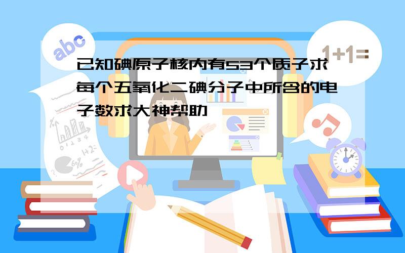 已知碘原子核内有53个质子求每个五氧化二碘分子中所含的电子数求大神帮助