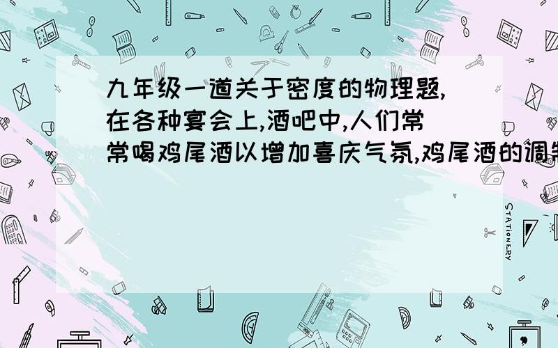 九年级一道关于密度的物理题,在各种宴会上,酒吧中,人们常常喝鸡尾酒以增加喜庆气氛,鸡尾酒的调制方法是：先将颜色不同、密度也不同的几种酒分别调好,然后,先把一种颜色的酒倒入杯中,