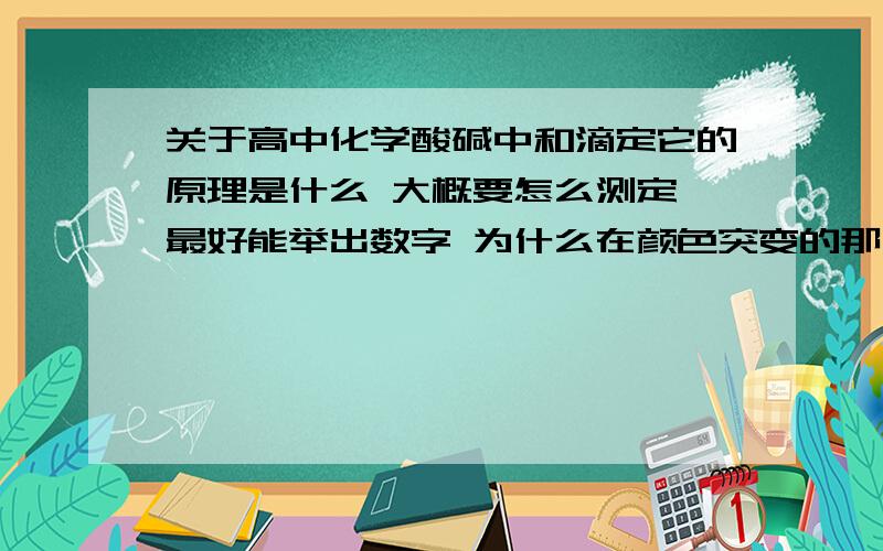 关于高中化学酸碱中和滴定它的原理是什么 大概要怎么测定 最好能举出数字 为什么在颜色突变的那一刻就说明它已经反应完全 那一刻就是算该标准液的体积吗?中和不是要PH值等于7吗 那个