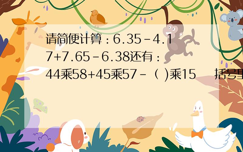 请简便计算：6.35-4.17+7.65-6.38还有：44乘58+45乘57-（ )乘15    括号里填一个数字，使算试最简便。