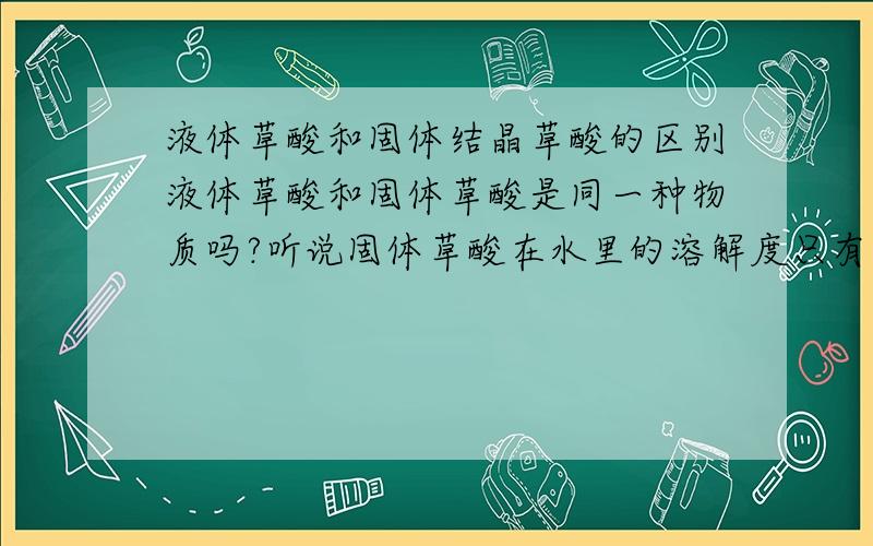 液体草酸和固体结晶草酸的区别液体草酸和固体草酸是同一种物质吗?听说固体草酸在水里的溶解度只有%30左右,那为什么液体草酸的纯度能达到%95以上呢?