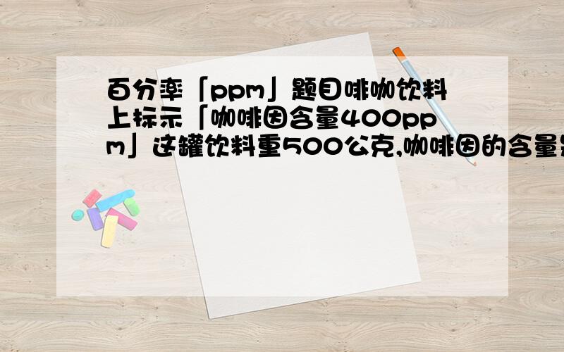 百分率「ppm」题目啡咖饮料上标示「咖啡因含量400ppm」这罐饮料重500公克,咖啡因的含量是多少公克?