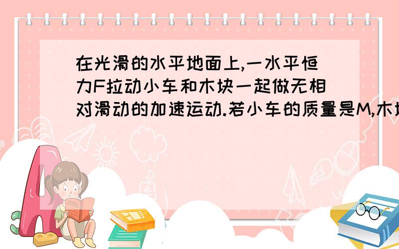 在光滑的水平地面上,一水平恒力F拉动小车和木块一起做无相对滑动的加速运动.若小车的质量是M,木块的质量是m,李的大小是F,加速度是a,木块和小车之间的动摩察因数是U.求木块所受摩擦力的