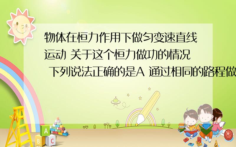 物体在恒力作用下做匀变速直线运动 关于这个恒力做功的情况 下列说法正确的是A 通过相同的路程做的功相同 B 通过相同的位移做的功相同 选b为什么 w=fs 但是如果是摩擦力做功是按路程来