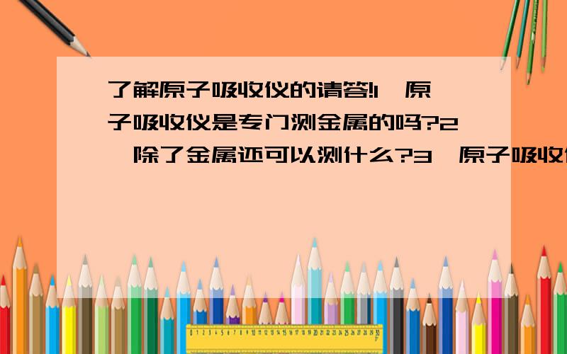 了解原子吸收仪的请答!1、原子吸收仪是专门测金属的吗?2、除了金属还可以测什么?3、原子吸收仪所测的样品是什么状态的(液、固、气)?4、若是液态进样,那测牛奶的金属含量是不是直接把