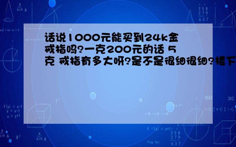 话说1000元能买到24k金戒指吗?一克200元的话 5克 戒指有多大呀?是不是很细很细?楼下下 现在金价涨这么高了 我记得前几个月还190 如果做一对的话 很细很细了吧