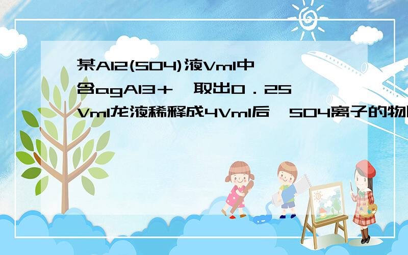 某Al2(SO4)液Vml中含agAl3＋,取出0．25Vml龙液稀释成4Vml后,SO4离子的物质的量浓度为?