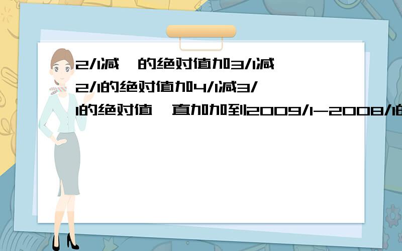 2/1减一的绝对值加3/1减2/1的绝对值加4/1减3/1的绝对值一直加加到2009/1-2008/1的绝对值 是对少