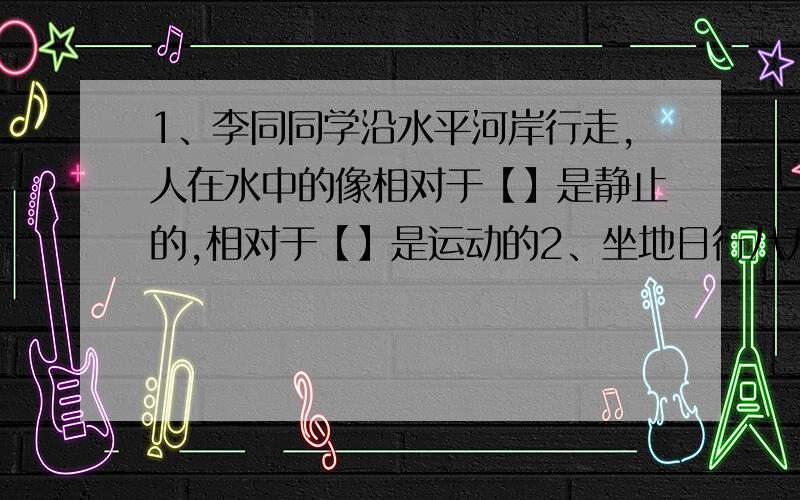 1、李同同学沿水平河岸行走,人在水中的像相对于【】是静止的,相对于【】是运动的2、坐地日行八万里,巡天遥看一千河是毛泽东的一句诗词,其中坐地相对于【】是静止的,而日行相当于【】