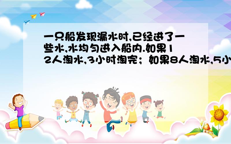 一只船发现漏水时,已经进了一些水,水均匀进入船内.如果12人淘水,3小时淘完；如果8人淘水,5小时淘完,如果要在两小时内淘完,要安排多少人淘完?