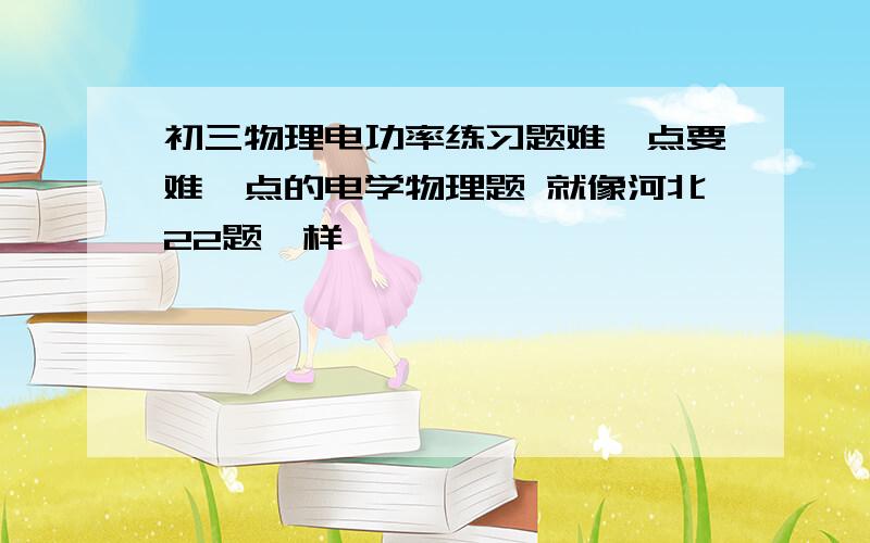 初三物理电功率练习题难一点要难一点的电学物理题 就像河北22题一样