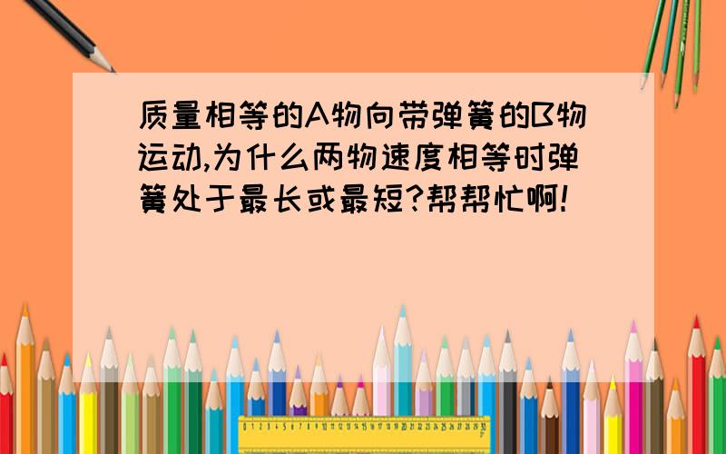 质量相等的A物向带弹簧的B物运动,为什么两物速度相等时弹簧处于最长或最短?帮帮忙啊！