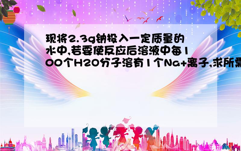 现将2.3g钠投入一定质量的水中,若要使反应后溶液中每100个H2O分子溶有1个Na+离子,求所需水的质量(假设反应