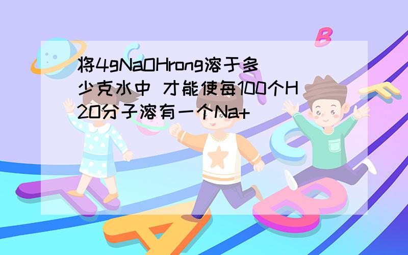 将4gNaOHrong溶于多少克水中 才能使每100个H2O分子溶有一个Na+