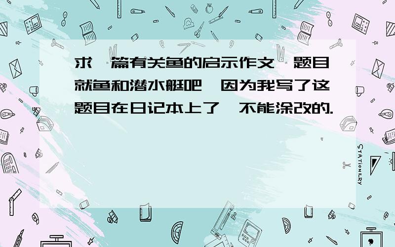 求一篇有关鱼的启示作文,题目就鱼和潜水艇吧,因为我写了这题目在日记本上了,不能涂改的.