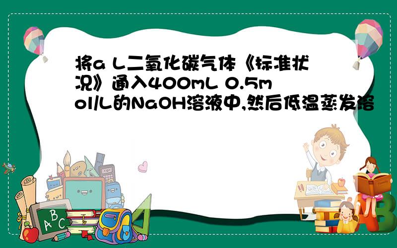 将a L二氧化碳气体《标准状况》通入400mL 0.5mol/L的NaOH溶液中,然后低温蒸发溶