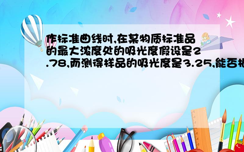 作标准曲线时,在某物质标准品的最大浓度处的吸光度假设是2.78,而测得样品的吸光度是3.25,能否根据回归方程计算出样品中某物质的浓度?如果不行,怎么办,是否需要重做标准曲线?