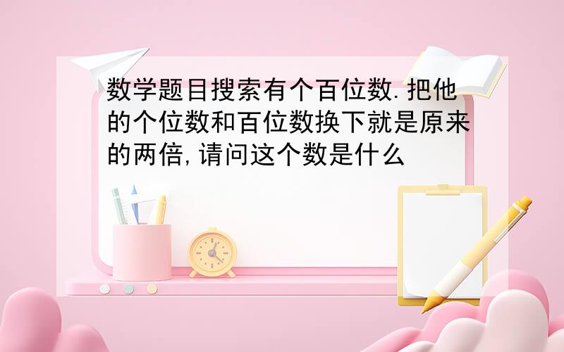 数学题目搜索有个百位数.把他的个位数和百位数换下就是原来的两倍,请问这个数是什么