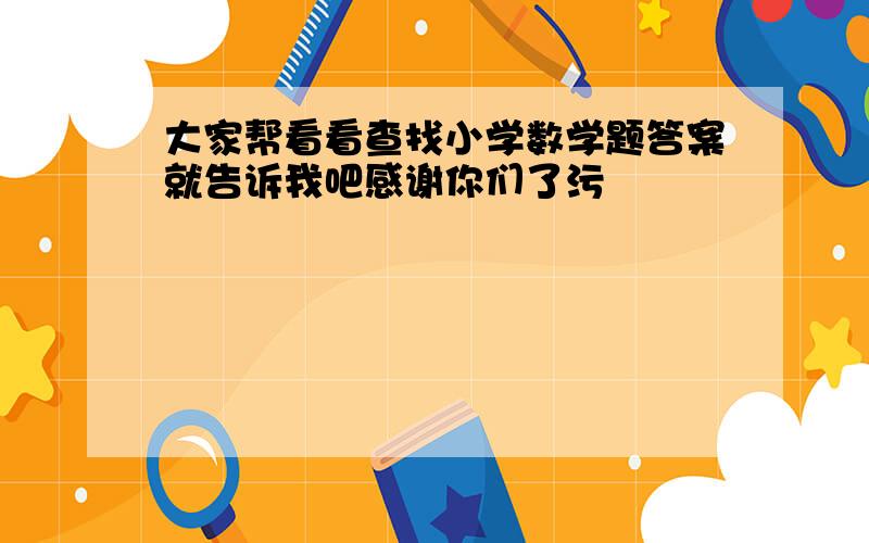 大家帮看看查找小学数学题答案就告诉我吧感谢你们了污