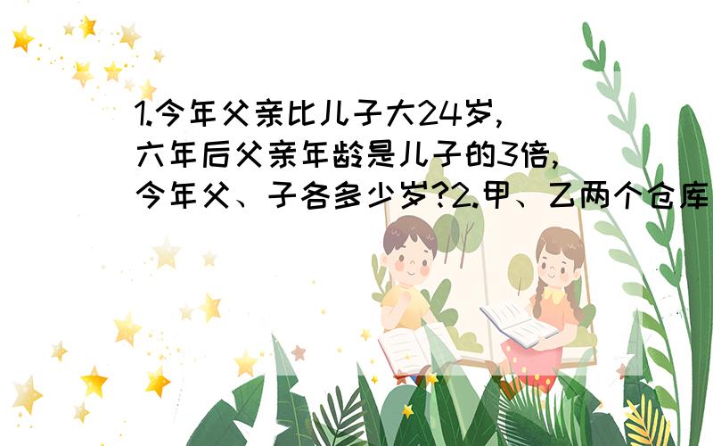 1.今年父亲比儿子大24岁,六年后父亲年龄是儿子的3倍,今年父、子各多少岁?2.甲、乙两个仓库共存粮970袋,从甲库运走140袋放入乙库后,甲库比乙库还多30袋,两仓库原来各有粮食多少袋?3.两数最