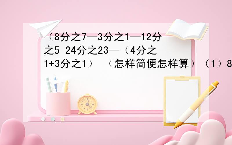 （8分之7—3分之1—12分之5 24分之23—（4分之1+3分之1） （怎样简便怎样算）（1）8分之7—3分之1—12分之5 （2） （3）24分之23—（4分之1+3分之1） （4）15分之8+11分之7+15分之7+11分之3 （5） 2.5×