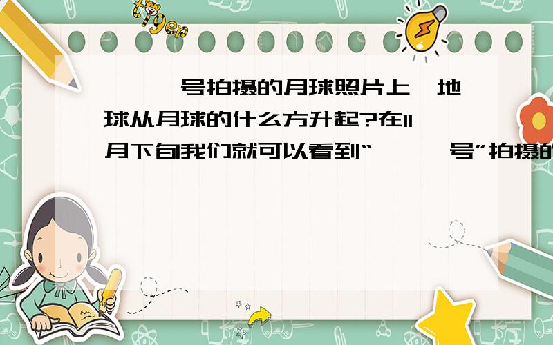 嫦娥一号拍摄的月球照片上,地球从月球的什么方升起?在11月下旬我们就可以看到“嫦娥一号”拍摄的月亮照片,从照片中看地球从月球的什么方升起?急