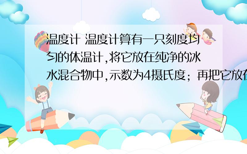 温度计 温度计算有一只刻度均匀的体温计,将它放在纯净的冰水混合物中,示数为4摄氏度；再把它放在1标准大气压下的沸水中,示数为94摄氏度.当把它放在房间内,其示数为22摄氏度.请你计算房