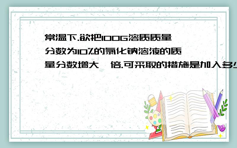 常温下.欲把100G溶质质量分数为10%的氯化钠溶液的质量分数增大一倍.可采取的措施是加入多少克氯化钠?或蒸发多少克水?记算题