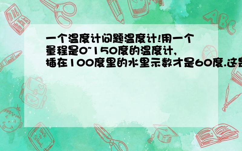 一个温度计问题温度计!用一个量程是0~150度的温度计,插在100度里的水里示数才是60度.这是不是温度计坏了?开了!用100度的那种测有90几度!专业人士回答! 摄氏