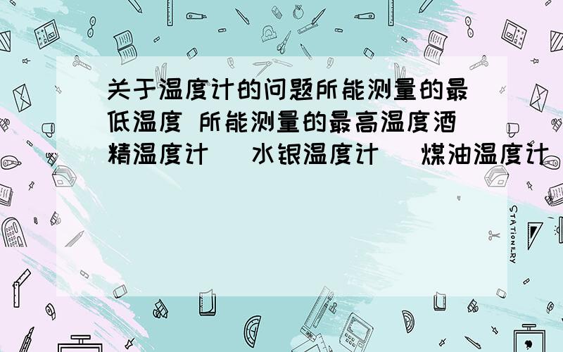 关于温度计的问题所能测量的最低温度 所能测量的最高温度酒精温度计   水银温度计   煤油温度计(最好写上主要用途)麻烦准确些。鄙视灌水。