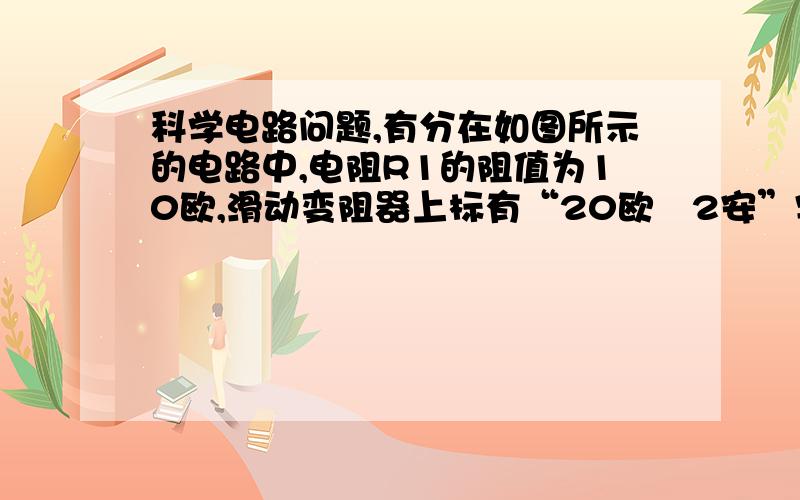 科学电路问题,有分在如图所示的电路中,电阻R1的阻值为10欧,滑动变阻器上标有“20欧　2安”字样．闭合电键S,电流表A1的示数为0.6安．求：①电源电压．②滑动变阻器的滑片P在中点时,通过变