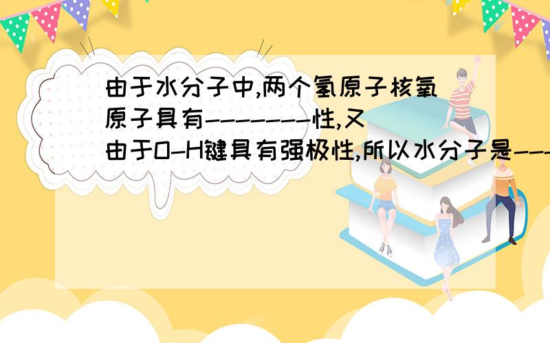 由于水分子中,两个氢原子核氧原子具有-------性,又由于O-H键具有强极性,所以水分子是-----分子