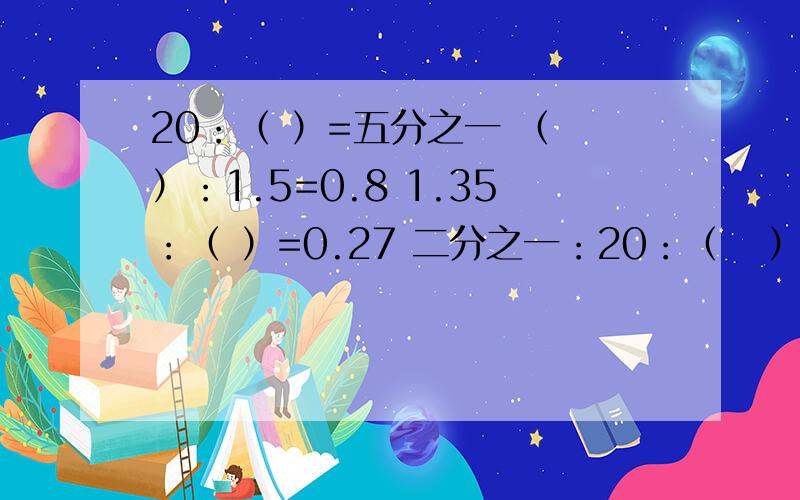 20：（ ）=五分之一 （ ）：1.5=0.8 1.35：（ ）=0.27 二分之一：20：（   ）=五分之一（   ）：1.5=0.81.35：（   ）=0.27二分之一：（   ）=四分之一（   ）：1.5=三分之二五分之四：（   ）=五分之一