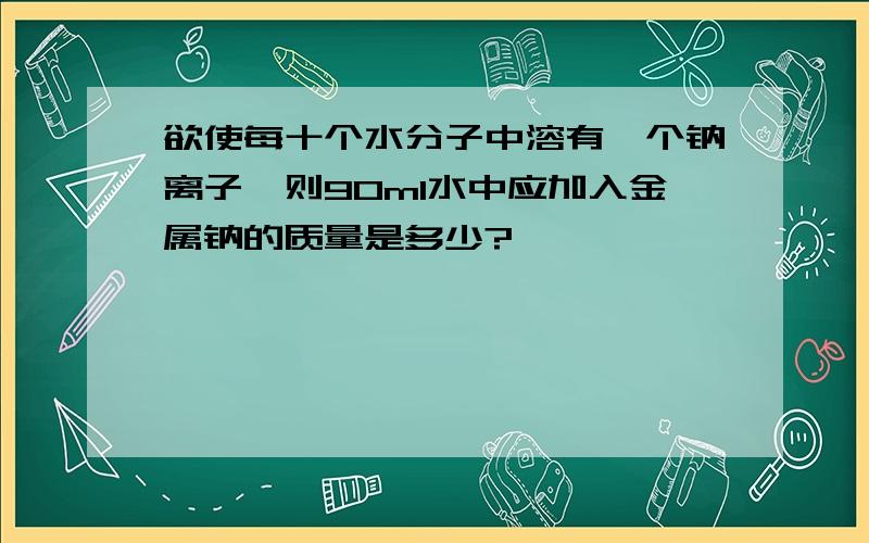 欲使每十个水分子中溶有一个钠离子,则90ml水中应加入金属钠的质量是多少?