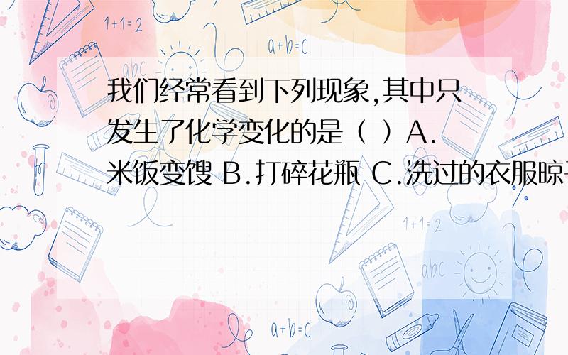 我们经常看到下列现象,其中只发生了化学变化的是（ ）A.米饭变馊 B.打碎花瓶 C.洗过的衣服晾干 D.水结成冰