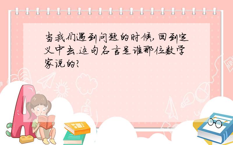 当我们遇到问题的时候,回到定义中去.这句名言是谁那位数学家说的?