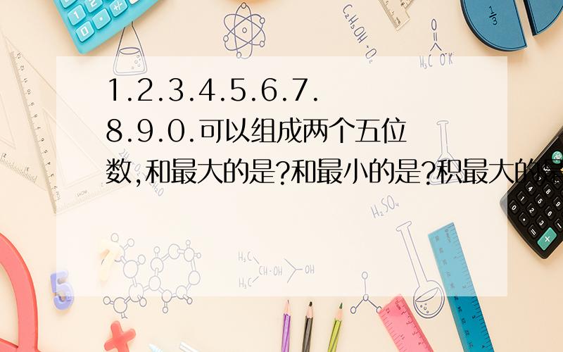 1.2.3.4.5.6.7.8.9.0.可以组成两个五位数,和最大的是?和最小的是?积最大的是?积最小的是?