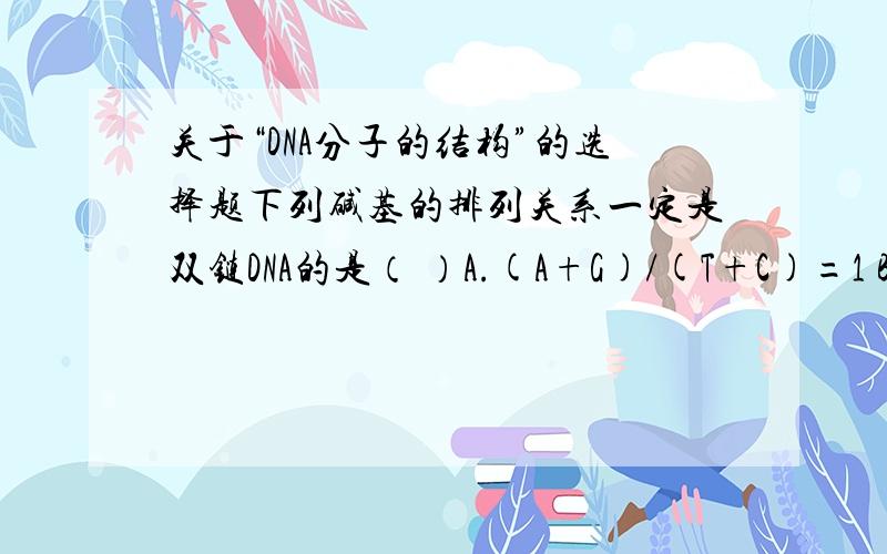 关于“DNA分子的结构”的选择题下列碱基的排列关系一定是双链DNA的是（ ）A.(A+G)/(T+C)=1 B.(A+C)/(T+G)=1C.A/T=G/C=1 D.(A+T)/(G+C)=1