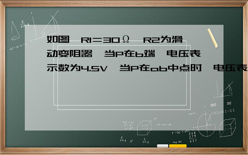 如图,R1＝30Ω,R2为滑动变阻器,当P在b端,电压表示数为4.5V,当P在ab中点时,电压表示数为3V,求：⑴电源电压和变阻器的最大值；⑵P在b端和在ab中点时电流表的示数差.